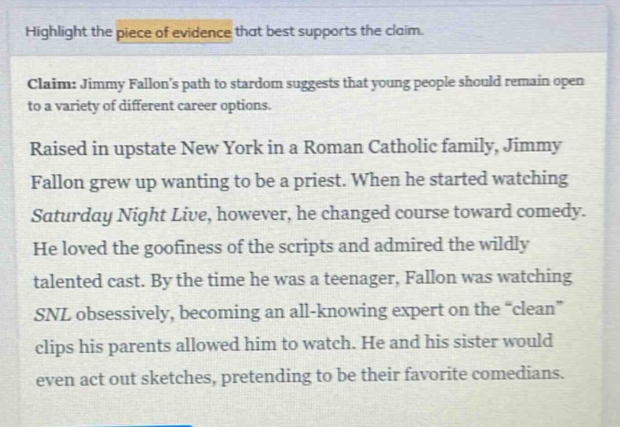 highlight the piece of evidence that best supports the claim.\nclaim: jimmy fallons path to stardom suggests that young people should remain open to a variety of different career options.\nraised in upstate new york in a roman catholic family, jimmy fallon grew up wanting to be a priest. when he started watching saturday night live, however, he changed course toward comedy. he loved the goofiness of the scripts and admired the wildly talented cast. by the time he was a teenager, fallon was watching snl obsessively, becoming an all - knowing expert on the \clean\ clips his parents allowed him to watch. he and his sister would even act out sketches, pretending to be their favorite comedians.