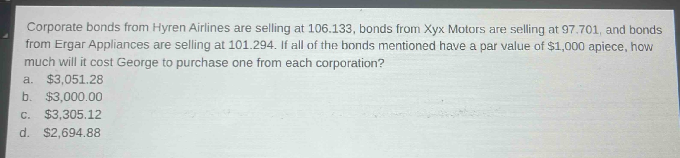 corporate bonds from hyren airlines are selling at 106.133, bonds from xyx motors are selling at 97.701, and bonds from ergar appliances are selling at 101.294. if all of the bonds mentioned have a par value of $1,000 apiece, how much will it cost george to purchase one from each corporation?\na. $3,051.28\nb. $3,000.00\nc. $3,305.12\nd. $2,694.88