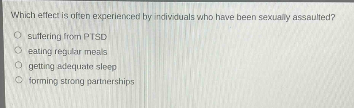 which effect is often experienced by individuals who have been sexually assaulted?\n suffering from ptsd\n eating regular meals\n getting adequate sleep\n forming strong partnerships