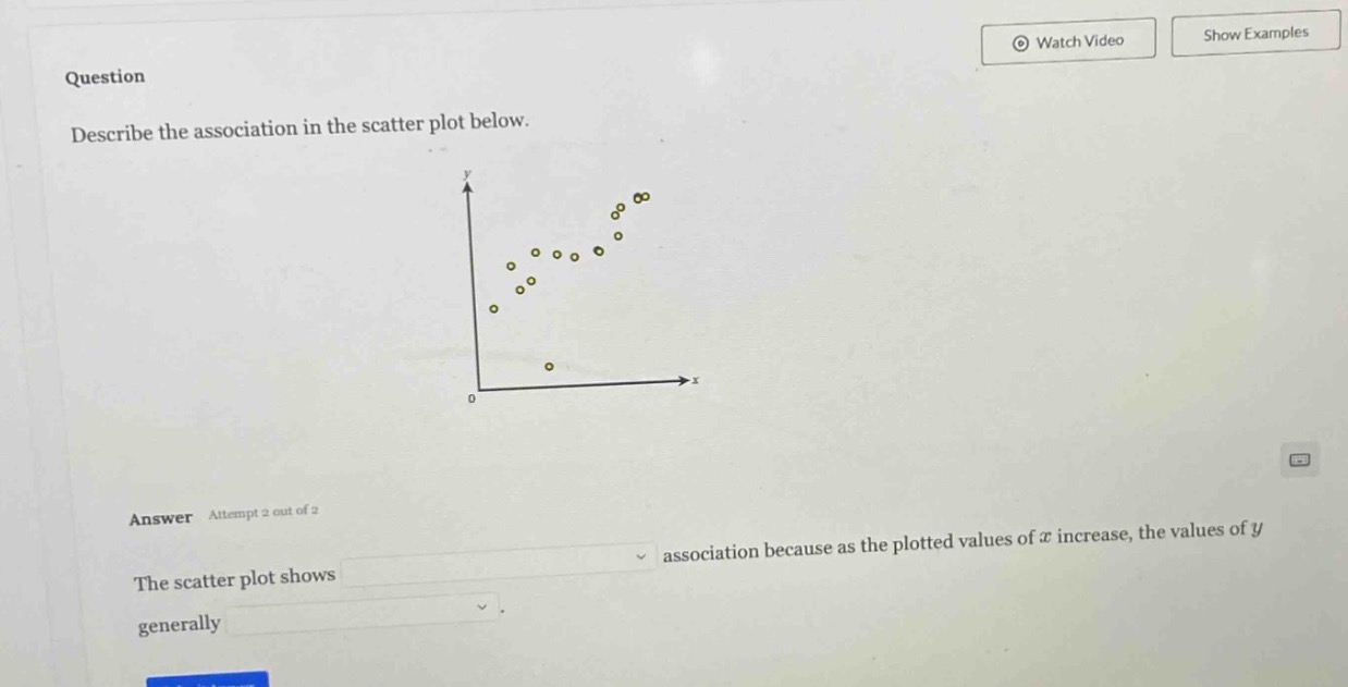 question\ndescribe the association in the scatter plot below.\nanswer attempt 2 out of 2\nthe scatter plot shows association because as the plotted values of x increase, the values of y generally