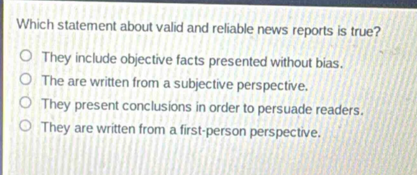 which statement about valid and reliable news reports is true?\nthey include objective facts presented without bias.\nthe are written from a subjective perspective.\nthey present conclusions in order to persuade readers.\nthey are written from a first - person perspective.