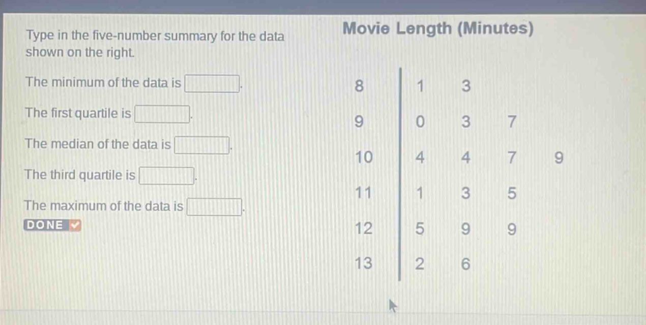 type in the five - number summary for the data shown on the right. the minimum of the data is . the first quartile is . the median of the data is . the third quartile is . the maximum of the data is . done movie length (minutes) 8 1 3 9 0 3 7 10 4 4 7 9 11 1 3 5 12 5 9 9 13 2 6