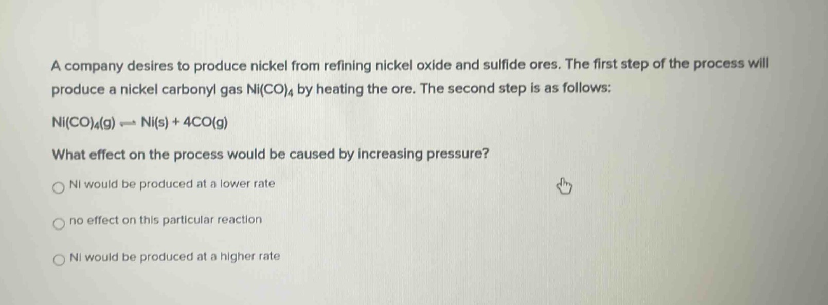 a company desires to produce nickel from refining nickel oxide and sulfide ores. the first step of the process will produce a nickel carbonyl gas ni(co)₄ by heating the ore. the second step is as follows: ni(co)₄(g) ⇌ ni(s) + 4co(g) what effect on the process would be caused by increasing pressure? ni would be produced at a lower rate no effect on this particular reaction ni would be produced at a higher rate