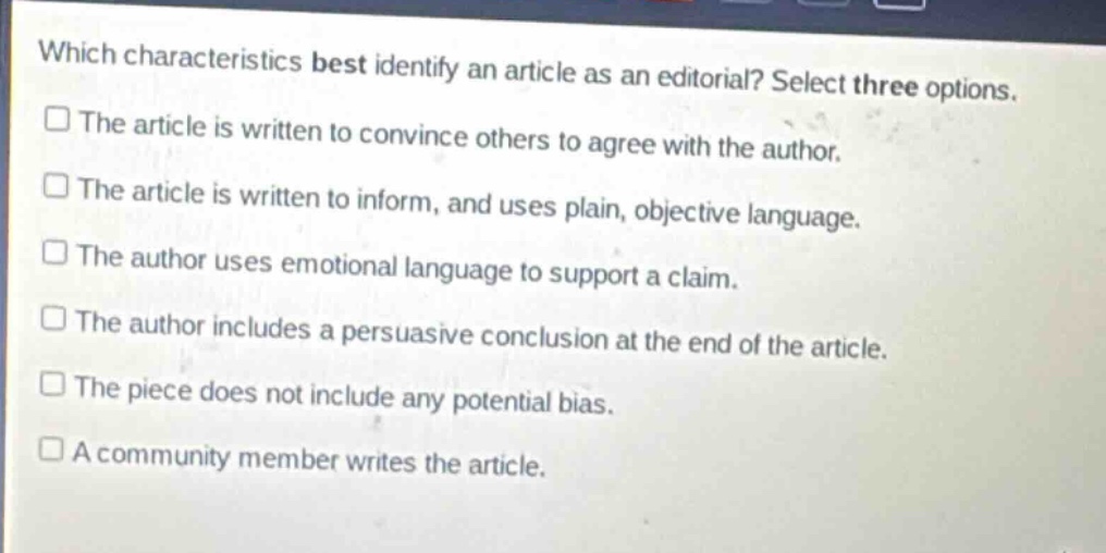 which characteristics best identify an article as an editorial? select three options.\n□ the article is written to convince others to agree with the author.\n□ the article is written to inform, and uses plain, objective language.\n□ the author uses emotional language to support a claim.\n□ the author includes a persuasive conclusion at the end of the article.\n□ the piece does not include any potential bias.\n□ a community member writes the article.