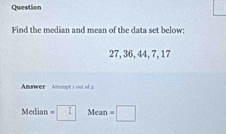 question\nfind the median and mean of the data set below:\n27, 36, 44, 7, 17\nanswer attempt 1 out of 2\nmedian = \nmean =