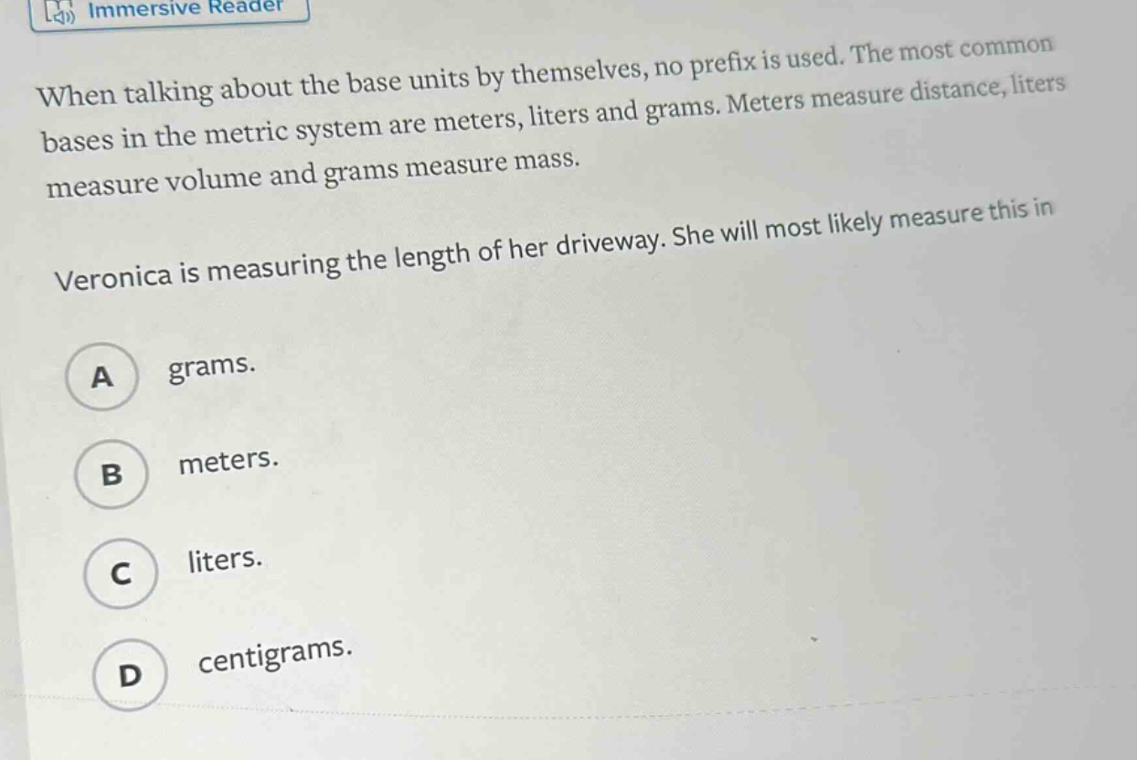 when talking about the base units by themselves, no prefix is used. the most common bases in the metric system are meters, liters and grams. meters measure distance, liters measure volume and grams measure mass. veronica is measuring the length of her driveway. she will most likely measure this in a grams. b meters. c liters. d centigrams.
