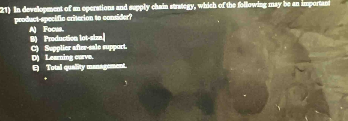 21) in development of an operations and supply chain strategy, which of the following may be an important product - specific criterion to consider?\na) focus.\nb) production lot - size.\nc) supplier after - sale support.\nd) learning curve.\ne) total quality management.