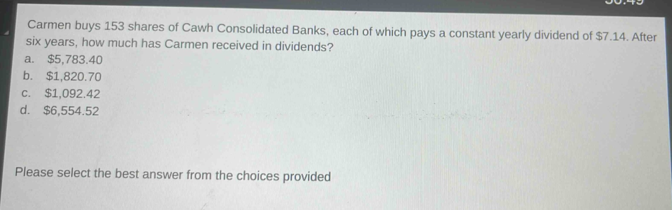 carmen buys 153 shares of cawh consolidated banks, each of which pays a constant yearly dividend of $7.14. after six years, how much has carmen received in dividends?\na. $5,783.40\nb. $1,820.70\nc. $1,092.42\nd. $6,554.52\nplease select the best answer from the choices provided