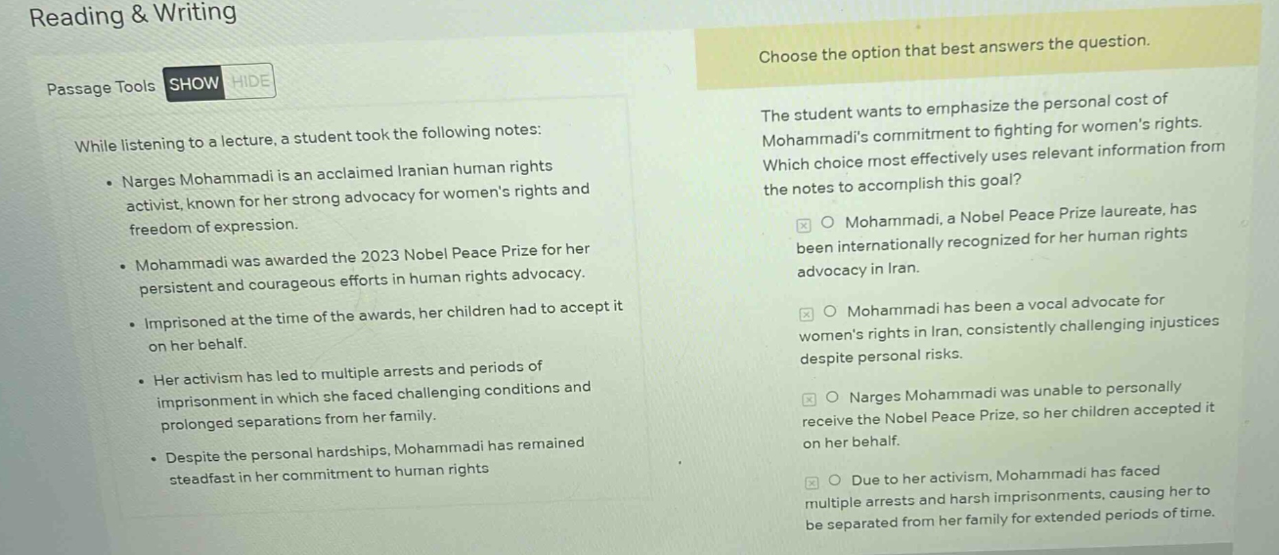reading & writing\npassage tools show hide\nwhile listening to a lecture, a student took the following notes:\n- narges mohammadi is an acclaimed iranian human rights activist, known for her strong advocacy for womens rights and freedom of expression.\n- mohammadi was awarded the 2023 nobel peace prize for her persistent and courageous efforts in human rights advocacy.\n- imprisoned at the time of the awards, her children had to accept it on her behalf.\n- her activism has led to multiple arrests and periods of imprisonment in which she faced challenging conditions and prolonged separations from her family.\n- despite the personal hardships, mohammadi has remained steadfast in her commitment to human rights\nchoose the option that best answers the question.\nthe student wants to emphasize the personal cost of mohammadis commitment to fighting for womens rights. which choice most effectively uses relevant information from the notes to accomplish this goal?\no mohammadi, a nobel peace prize laureate, has been internationally recognized for her human rights advocacy in iran.\no mohammadi has been a vocal advocate for womens rights in iran, consistently challenging injustices despite personal risks.\no narges mohammadi was unable to personally receive the nobel peace prize, so her children accepted it on her behalf.\no due to her activism, mohammadi has faced multiple arrests and harsh imprisonments, causing her to be separated from her family for extended periods of time.