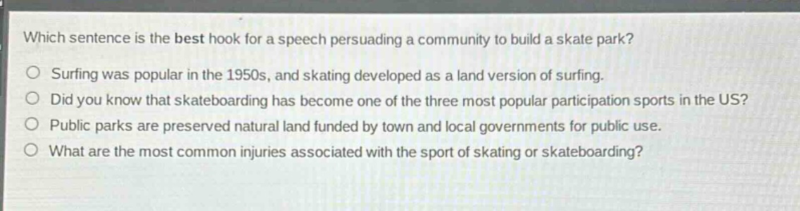 which sentence is the best hook for a speech persuading a community to build a skate park?\no surfing was popular in the 1950s, and skating developed as a land version of surfing.\no did you know that skateboarding has become one of the three most popular participation sports in the us?\no public parks are preserved natural land funded by town and local governments for public use.\no what are the most common injuries associated with the sport of skating or skateboarding?