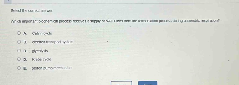 select the correct answer.\nwhich important biochemical process receives a supply of nad+ ions from the fermentation process during anaerobic respiration?\na. calvin cycle\nb. electron transport system\nc. glycolysis\nd. krebs cycle\ne. proton pump mechanism