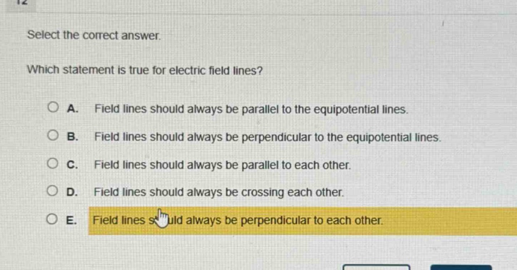 select the correct answer. which statement is true for electric field lines? a. field lines should always be parallel to the equipotential lines. b. field lines should always be perpendicular to the equipotential lines. c. field lines should always be parallel to each other. d. field lines should always be crossing each other. e. field lines should always be perpendicular to each other.