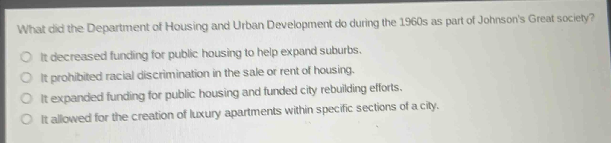 what did the department of housing and urban development do during the 1960s as part of johnsons great society?\nit decreased funding for public housing to help expand suburbs.\nit prohibited racial discrimination in the sale or rent of housing.\nit expanded funding for public housing and funded city rebuilding efforts.\nit allowed for the creation of luxury apartments within specific sections of a city.
