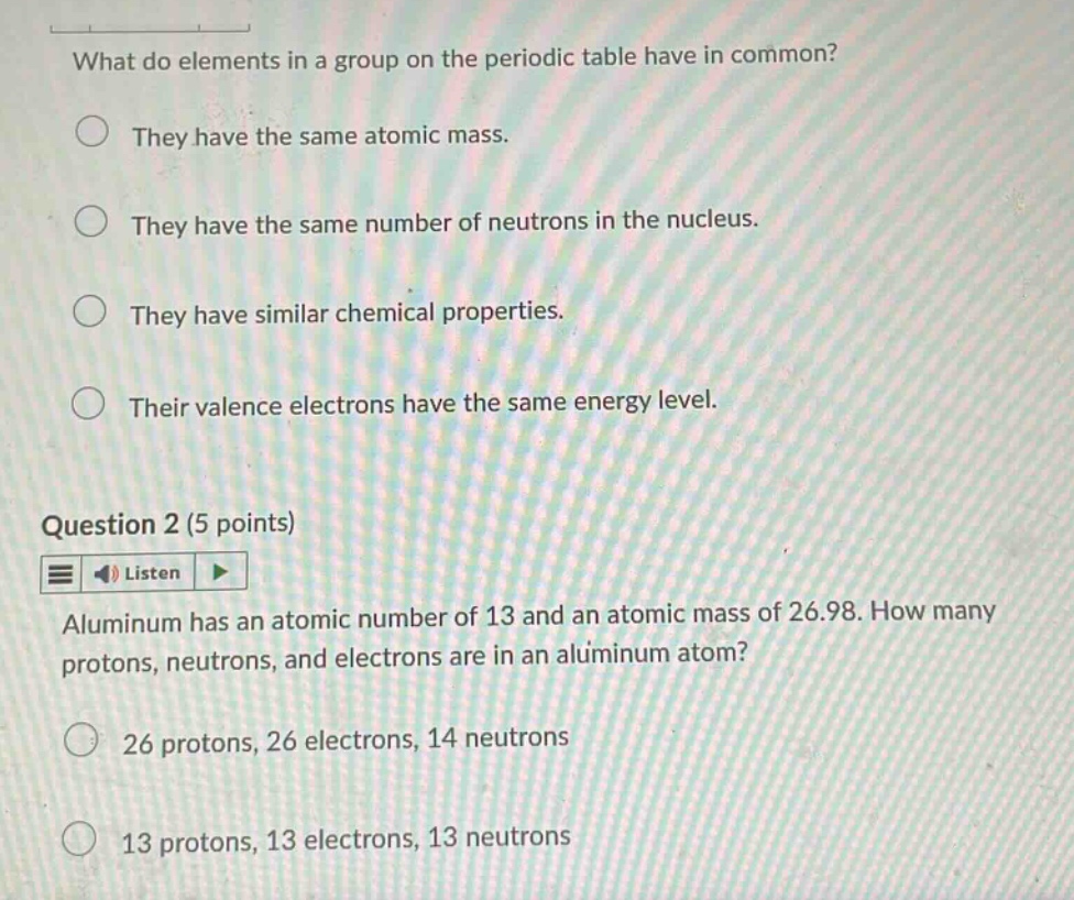 what do elements in a group on the periodic table have in common?\nthey have the same atomic mass.\nthey have the same number of neutrons in the nucleus.\nthey have similar chemical properties.\ntheir valence electrons have the same energy level.\nquestion 2 (5 points)\nlisten\naluminum has an atomic number of 13 and an atomic mass of 26.98. how many protons, neutrons, and electrons are in an aluminum atom?\n26 protons, 26 electrons, 14 neutrons\n13 protons, 13 electrons, 13 neutrons