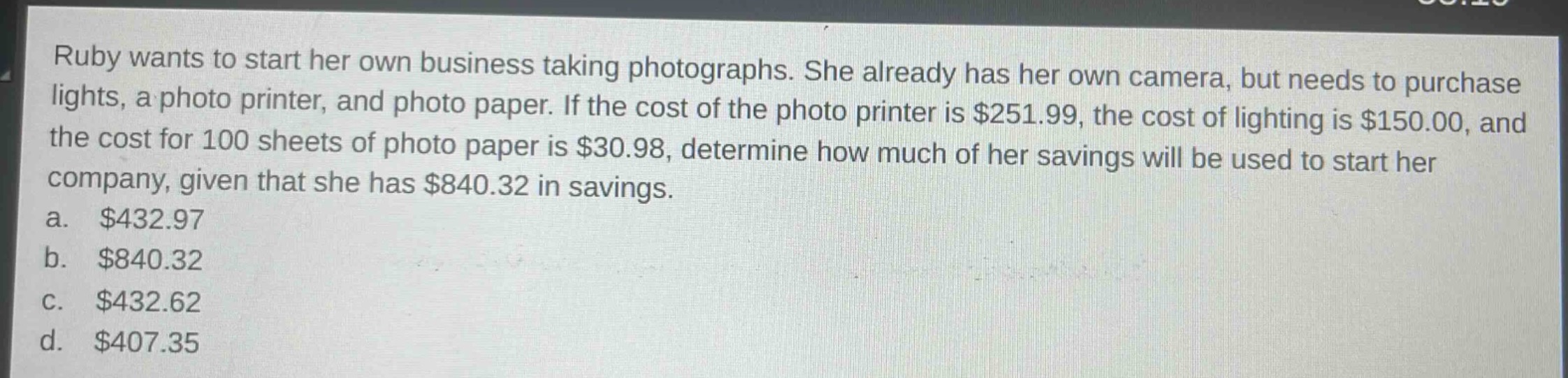 ruby wants to start her own business taking photographs. she already has her own camera, but needs to purchase lights, a photo printer, and photo paper. if the cost of the photo printer is $251.99, the cost of lighting is $150.00, and the cost for 100 sheets of photo paper is $30.98, determine how much of her savings will be used to start her company, given that she has $840.32 in savings.\na. $432.97\nb. $840.32\nc. $432.62\nd. $407.35