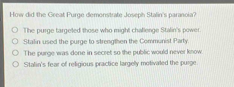 how did the great purge demonstrate joseph stalins paranoia?\nthe purge targeted those who might challenge stalins power.\nstalin used the purge to strengthen the communist party.\nthe purge was done in secret so the public would never know.\nstalins fear of religious practice largely motivated the purge.
