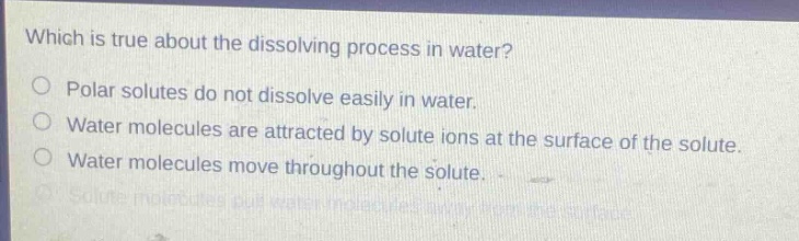 which is true about the dissolving process in water?\npolar solutes do not dissolve easily in water.\nwater molecules are attracted by solute ions at the surface of the solute.\nwater molecules move throughout the solute.