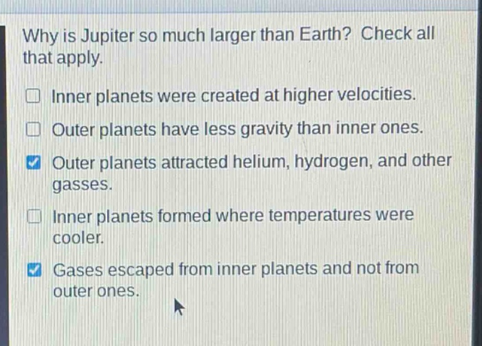 why is jupiter so much larger than earth? check all that apply.\ninner planets were created at higher velocities.\nouter planets have less gravity than inner ones.\nouter planets attracted helium, hydrogen, and other gasses.\ninner planets formed where temperatures were cooler.\ngases escaped from inner planets and not from outer ones.