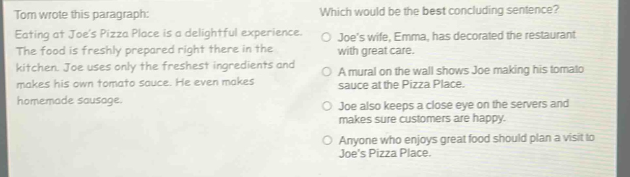 tom wrote this paragraph: eating at joes pizza place is a delightful experience. the food is freshly prepared right there in the kitchen. joe uses only the freshest ingredients and makes his own tomato sauce. he even makes homemade sausage. which would be the best concluding sentence? joes wife, emma, has decorated the restaurant with great care. a mural on the wall shows joe making his tomato sauce at the pizza place. joe also keeps a close eye on the servers and makes sure customers are happy. anyone who enjoys great food should plan a visit to joes pizza place.