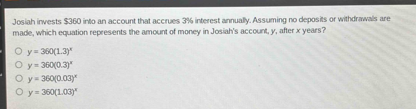 josiah invests $360 into an account that accrues 3% interest annually. assuming no deposits or withdrawals are made, which equation represents the amount of money in josiahs account, y, after x years?\no $y = 360(1.3)^x$\no $y = 360(0.3)^x$\no $y = 360(0.03)^x$\no $y = 360(1.03)^x$