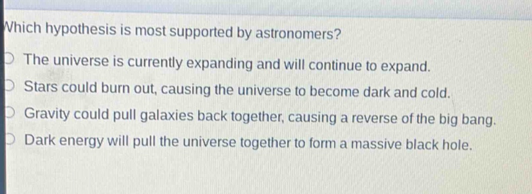 which hypothesis is most supported by astronomers?\nthe universe is currently expanding and will continue to expand.\nstars could burn out, causing the universe to become dark and cold.\ngravity could pull galaxies back together, causing a reverse of the big bang.\ndark energy will pull the universe together to form a massive black hole.