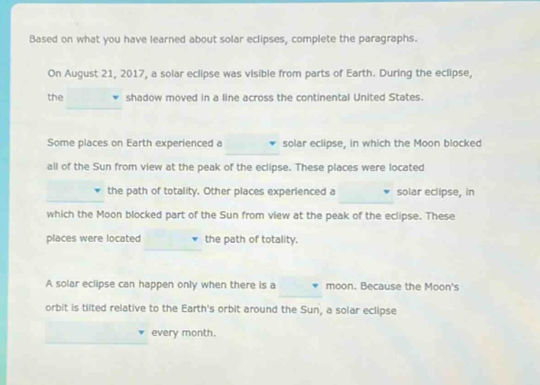 based on what you have learned about solar eclipses, complete the paragraphs. on august 21, 2017, a solar eclipse was visible from parts of earth. during the eclipse, the shadow moved in a line across the continental united states. some places on earth experienced a solar eclipse, in which the moon blocked all of the sun from view at the peak of the eclipse. these places were located the path of totality. other places experienced a solar eclipse, in which the moon blocked part of the sun from view at the peak of the eclipse. these places were located the path of totality. a solar eclipse can happen only when there is a moon. because the moons orbit is tilted relative to the earths orbit around the sun, a solar eclipse every month.