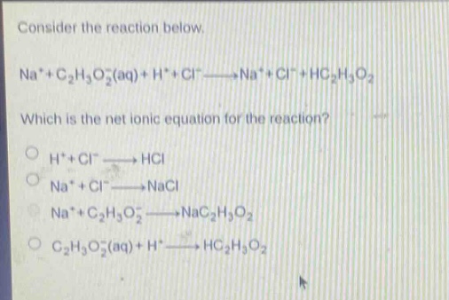 consider the reaction below.\nna⁺ + c₂h₃o₂⁻(aq) + h⁺ + cl⁻ → na⁺ + cl⁻ + hc₂h₃o₂\nwhich is the net ionic equation for the reaction?\nh⁺ + cl⁻ → hcl\nna⁺ + cl⁻ → nacl\nna⁺ + c₂h₃o₂⁻ → nac₂h₃o₂\nc₂h₃o₂⁻(aq) + h⁺ → hc₂h₃o₂