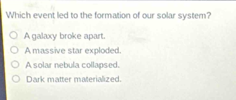 which event led to the formation of our solar system?\na galaxy broke apart.\na massive star exploded.\na solar nebula collapsed.\ndark matter materialized.