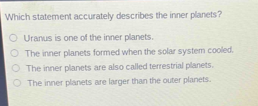 which statement accurately describes the inner planets?\no uranus is one of the inner planets.\no the inner planets formed when the solar system cooled.\no the inner planets are also called terrestrial planets.\no the inner planets are larger than the outer planets.