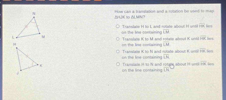 how can a translation and a rotation be used to map △hjk to △lmn?\ntranslate h to l and rotate about h until hk lies on the line containing lm.\ntranslate k to m and rotate about k until hk lies on the line containing lm.\ntranslate k to n and rotate about k until hk lies on the line containing ln.\ntranslate h to n and rotate about h until hk lies on the line containing ln.