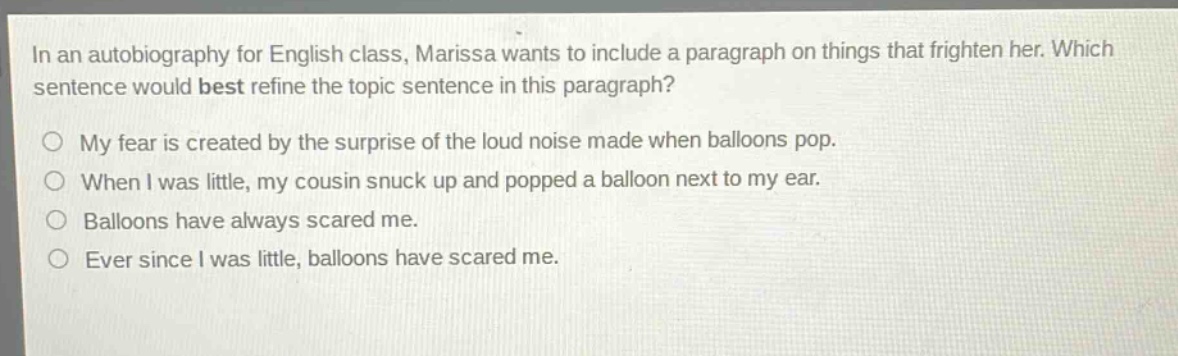 in an autobiography for english class, marissa wants to include a paragraph on things that frighten her. which sentence would best refine the topic sentence in this paragraph?\nmy fear is created by the surprise of the loud noise made when balloons pop.\nwhen i was little, my cousin snuck up and popped a balloon next to my ear.\nballoons have always scared me.\never since i was little, balloons have scared me.