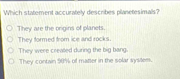 which statement accurately describes planetesimals?\no they are the origins of planets.\no they formed from ice and rocks.\no they were created during the big bang.\no they contain 98% of matter in the solar system.