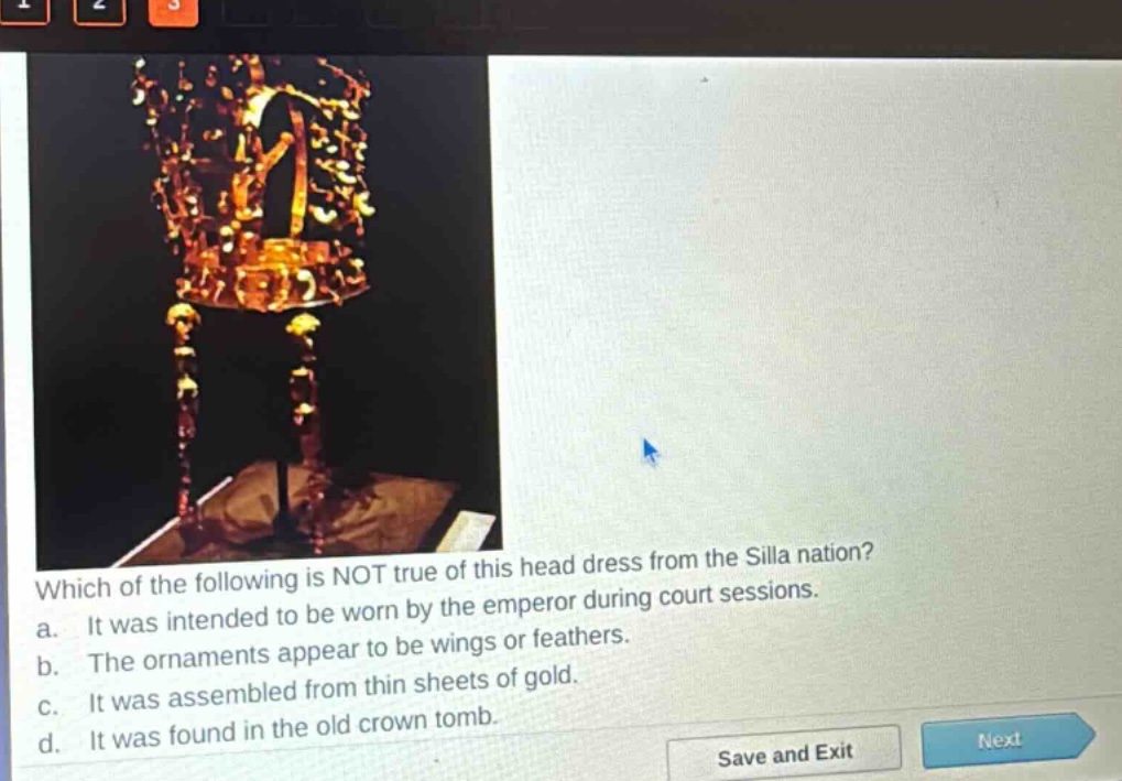 which of the following is not true of this head dress from the silla nation?\na. it was intended to be worn by the emperor during court sessions.\nb. the ornaments appear to be wings or feathers.\nc. it was assembled from thin sheets of gold.\nd. it was found in the old crown tomb.