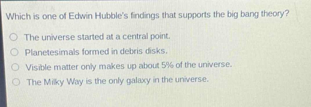 which is one of edwin hubbles findings that supports the big bang theory?\nthe universe started at a central point.\nplanetesimals formed in debris disks.\nvisible matter only makes up about 5% of the universe.\nthe milky way is the only galaxy in the universe.