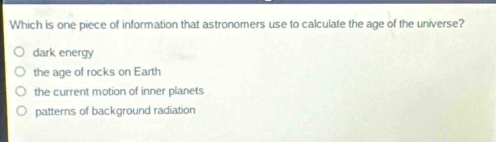 which is one piece of information that astronomers use to calculate the age of the universe?\no dark energy\no the age of rocks on earth\no the current motion of inner planets\no patterns of background radiation