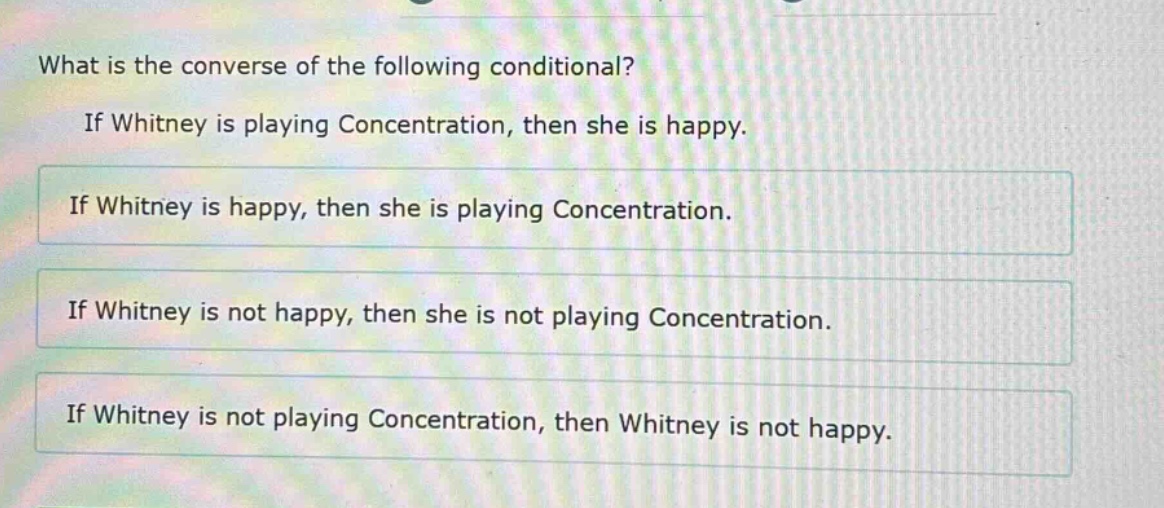 what is the converse of the following conditional? if whitney is playing concentration, then she is happy. if whitney is happy, then she is playing concentration. if whitney is not happy, then she is not playing concentration. if whitney is not playing concentration, then whitney is not happy.