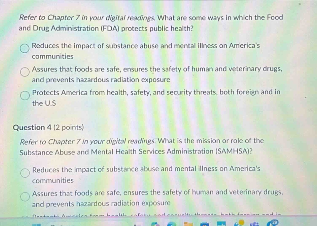 refer to chapter 7 in your digital readings. what are some ways in which the food and drug administration (fda) protects public health?\nreduces the impact of substance abuse and mental illness on americas communities\nassures that foods are safe, ensures the safety of human and veterinary drugs, and prevents hazardous radiation exposure\nprotects america from health, safety, and security threats, both foreign and in the u.s\nquestion 4 (2 points)\nrefer to chapter 7 in your digital readings. what is the mission or role of the substance abuse and mental health services administration (samhsa)?\nreduces the impact of substance abuse and mental illness on americas communities\nassures that foods are safe, ensures the safety of human and veterinary drugs, and prevents hazardous radiation exposure