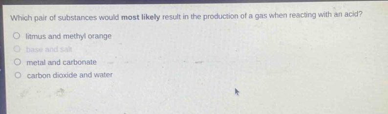 which pair of substances would most likely result in the production of a gas when reacting with an acid?\no litmus and methyl orange\no base and salt\no metal and carbonate\no carbon dioxide and water