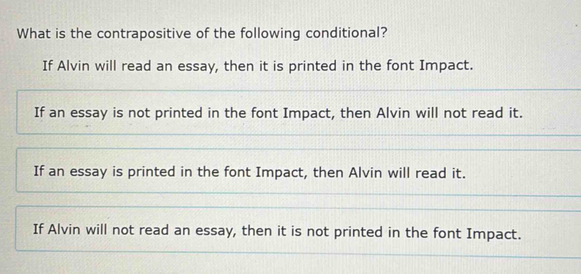 what is the contrapositive of the following conditional? if alvin will read an essay, then it is printed in the font impact. if an essay is not printed in the font impact, then alvin will not read it. if an essay is printed in the font impact, then alvin will read it. if alvin will not read an essay, then it is not printed in the font impact.