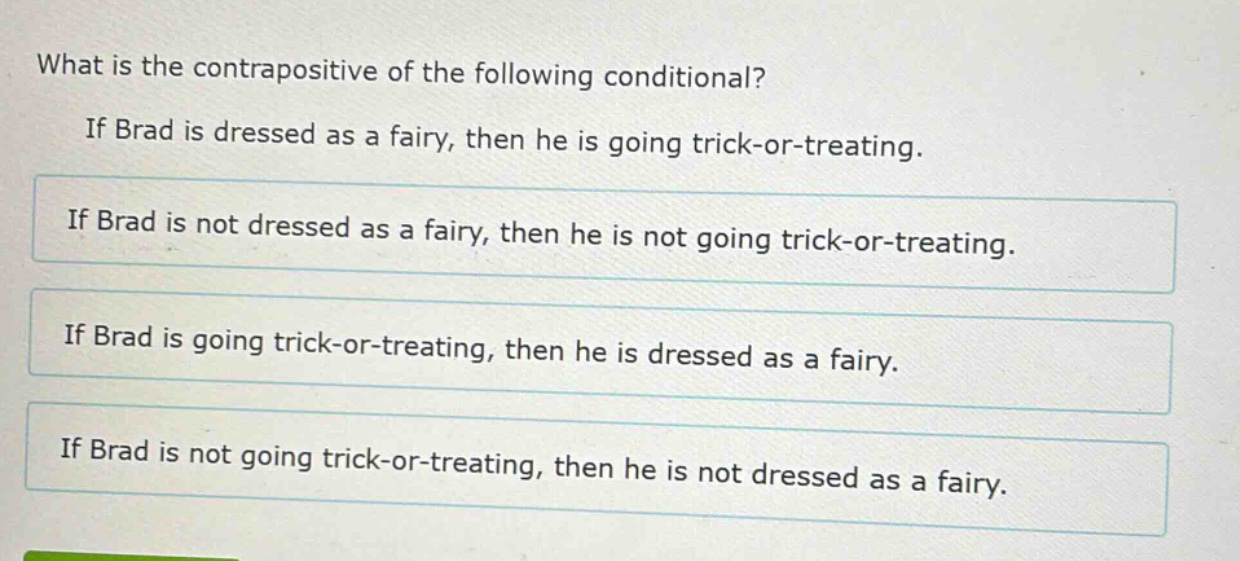what is the contrapositive of the following conditional? if brad is dressed as a fairy, then he is going trick - or - treating. if brad is not dressed as a fairy, then he is not going trick - or - treating. if brad is going trick - or - treating, then he is dressed as a fairy. if brad is not going trick - or - treating, then he is not dressed as a fairy.