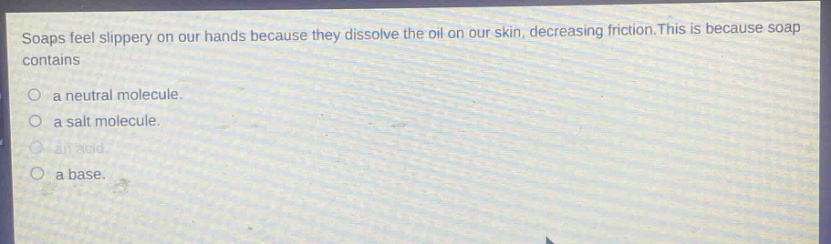 soaps feel slippery on our hands because they dissolve the oil on our skin, decreasing friction. this is because soap contains\no a neutral molecule.\no a salt molecule.\no an acid.\no a base.