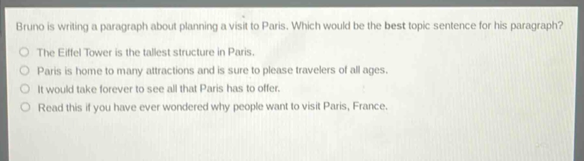bruno is writing a paragraph about planning a visit to paris. which would be the best topic sentence for his paragraph?\nthe eiffel tower is the tallest structure in paris.\nparis is home to many attractions and is sure to please travelers of all ages.\nit would take forever to see all that paris has to offer.\nread this if you have ever wondered why people want to visit paris, france.