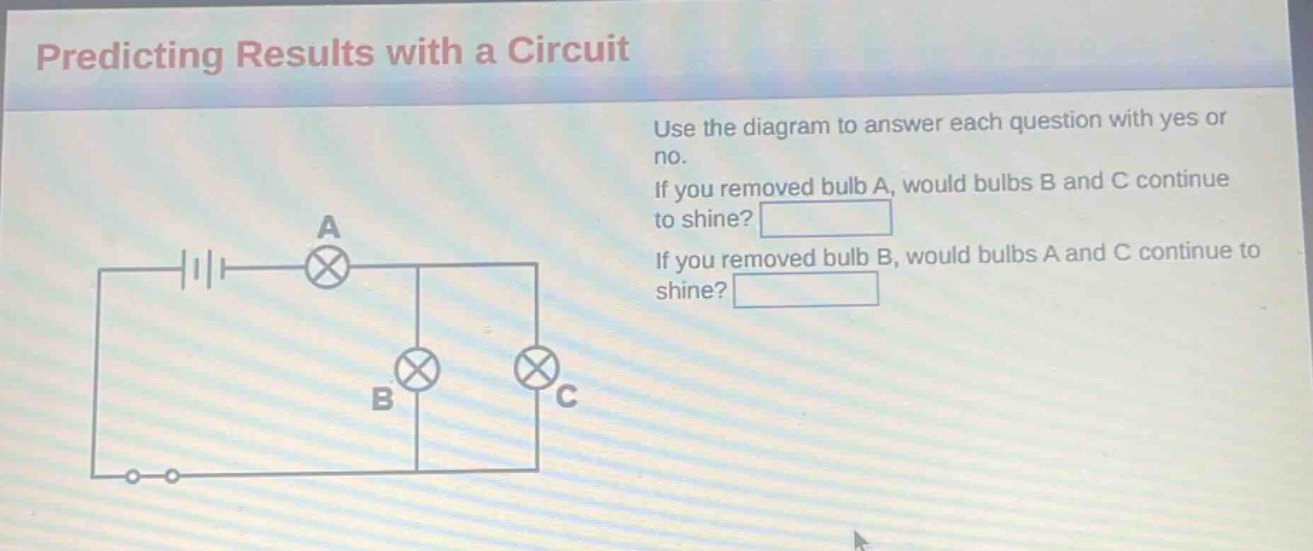 predicting results with a circuit\nuse the diagram to answer each question with yes or no.\nif you removed bulb a, would bulbs b and c continue to shine?\nif you removed bulb b, would bulbs a and c continue to shine?