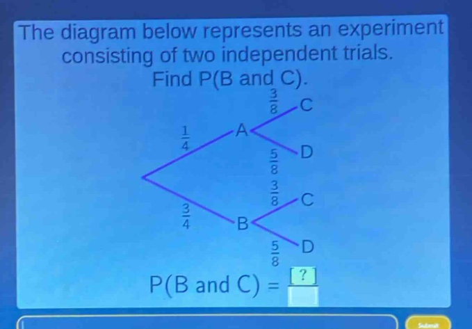 the diagram below represents an experiment consisting of two independent trials. find p(b and c). p(b and c) = ?