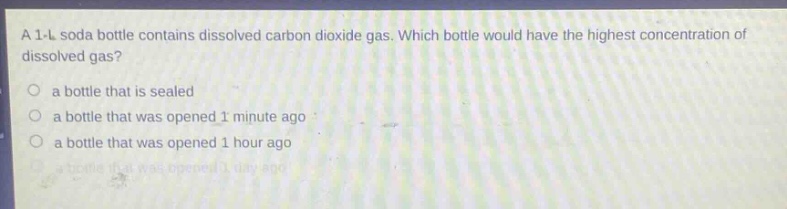 a 1 - l soda bottle contains dissolved carbon dioxide gas. which bottle would have the highest concentration of dissolved gas?\n○ a bottle that is sealed\n○ a bottle that was opened 1 minute ago\n○ a bottle that was opened 1 hour ago\n○ a bottle that was opened 1 day ago
