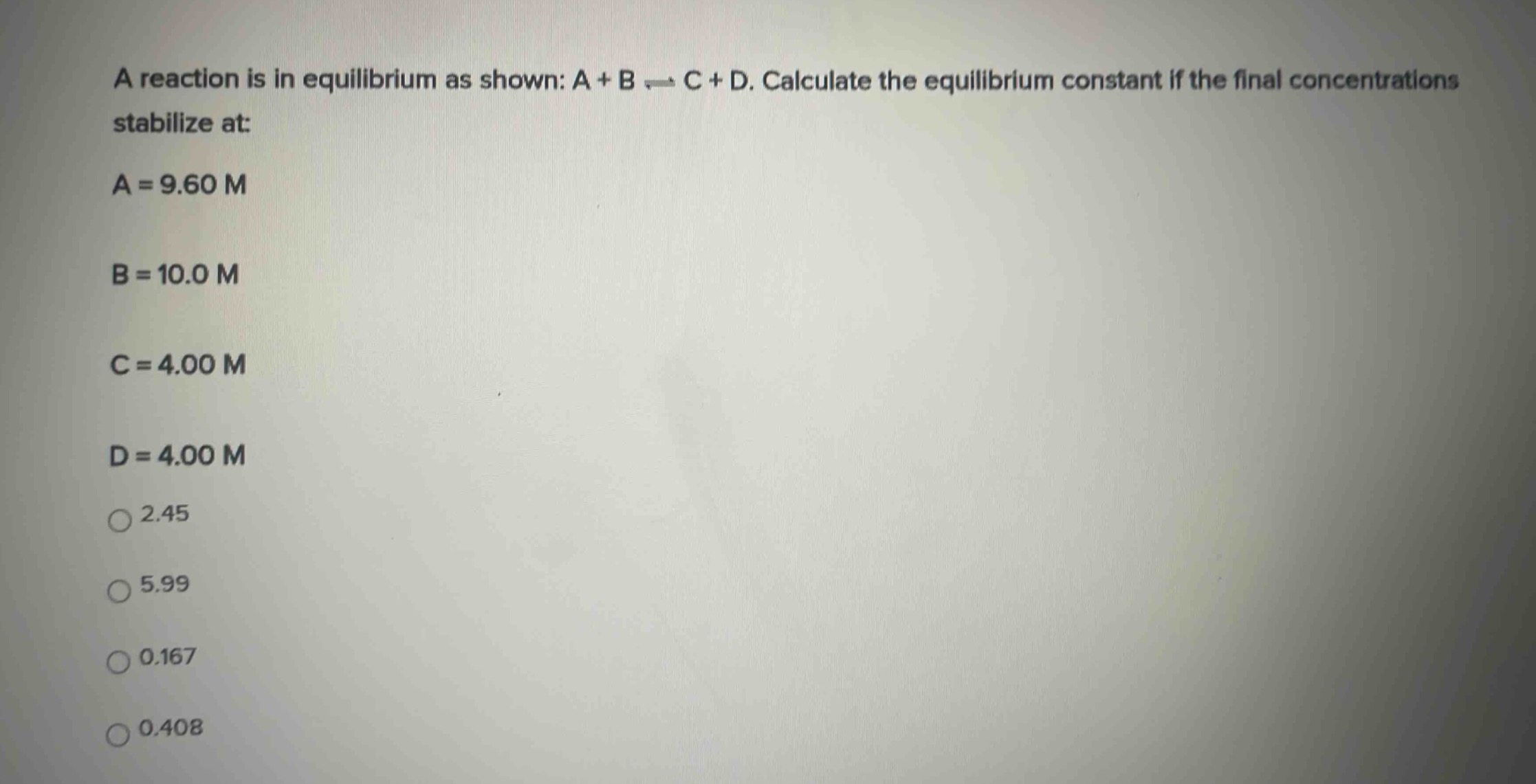 a reaction is in equilibrium as shown: a + b ⇌ c + d. calculate the equilibrium constant if the final concentrations stabilize at: a = 9.60 m b = 10.0 m c = 4.00 m d = 4.00 m 2.45 5.99 0.167 0.408