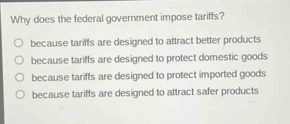 why does the federal government impose tariffs?\n○ because tariffs are designed to attract better products\n○ because tariffs are designed to protect domestic goods\n○ because tariffs are designed to protect imported goods\n○ because tariffs are designed to attract safer products