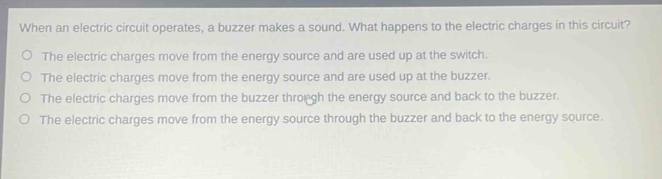 when an electric circuit operates, a buzzer makes a sound. what happens to the electric charges in this circuit?\nthe electric charges move from the energy source and are used up at the switch.\nthe electric charges move from the energy source and are used up at the buzzer.\nthe electric charges move from the buzzer through the energy source and back to the buzzer.\nthe electric charges move from the energy source through the buzzer and back to the energy source.