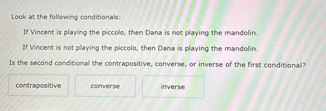 look at the following conditionals: if vincent is playing the piccolo, then dana is not playing the mandolin. if vincent is not playing the piccolo, then dana is playing the mandolin. is the second conditional the contrapositive, converse, or inverse of the first conditional? contrapositive converse inverse