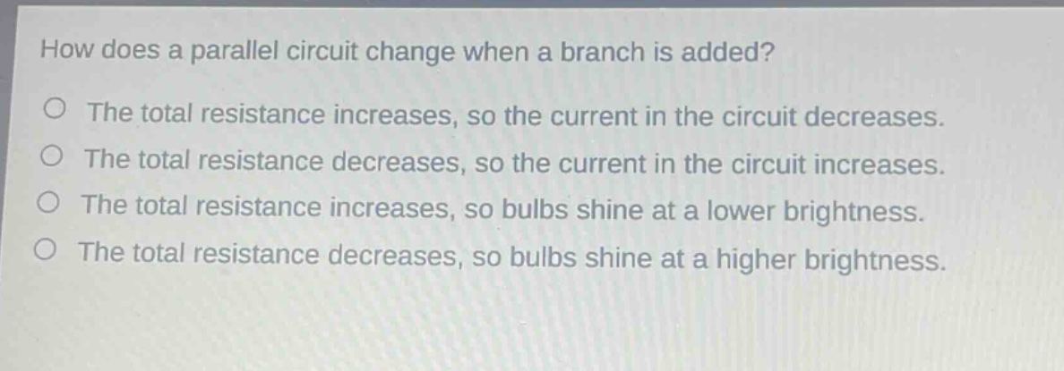 how does a parallel circuit change when a branch is added?\no the total resistance increases, so the current in the circuit decreases.\no the total resistance decreases, so the current in the circuit increases.\no the total resistance increases, so bulbs shine at a lower brightness.\no the total resistance decreases, so bulbs shine at a higher brightness.